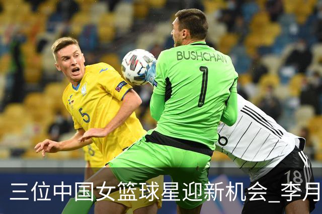 三位中国女篮球星迎新机会 李月汝、韩旭、李梦的未来动向